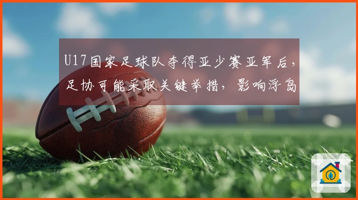 U17国家足球队夺得亚少赛亚军后，足协可能采取关键举措，影响浮岛敏的去留