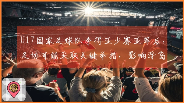 U17国家足球队夺得亚少赛亚军后，足协可能采取关键举措，影响浮岛敏的去留